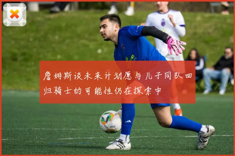 詹姆斯谈未来计划愿与儿子同队回归骑士的可能性仍在探索中