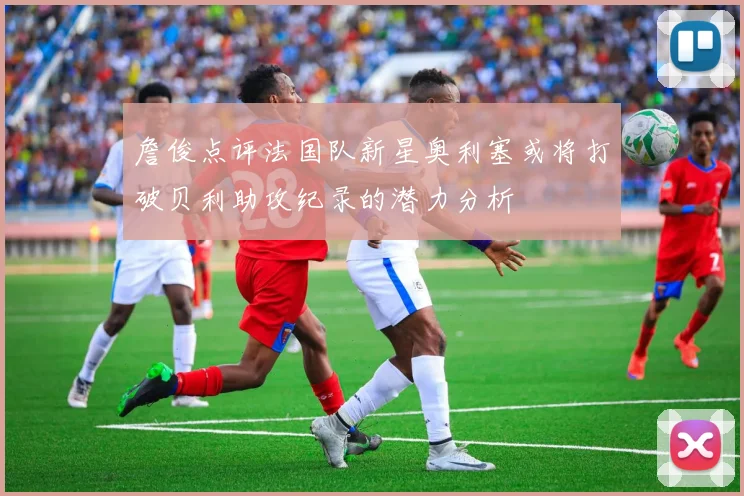 詹俊点评法国队新星奥利塞或将打破贝利助攻纪录的潜力分析
