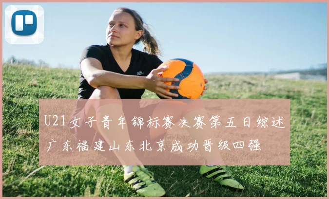U21女子青年锦标赛决赛第五日综述广东福建山东北京成功晋级四强
