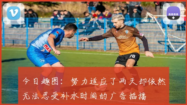 今日趣图：努力适应了两天却依然无法忍受补水时间的广告插播