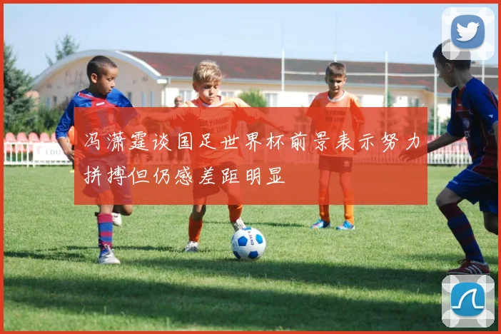 冯潇霆谈国足世界杯前景表示努力拼搏但仍感差距明显