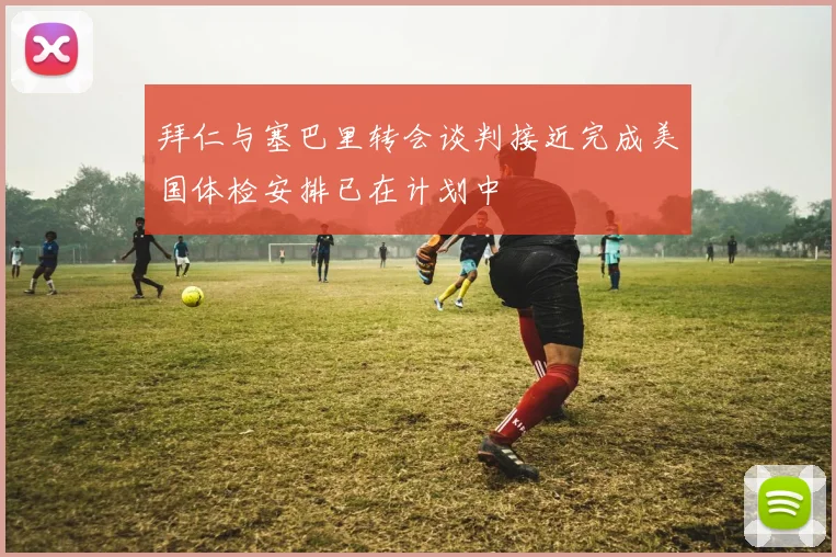 拜仁与塞巴里转会谈判接近完成美国体检安排已在计划中