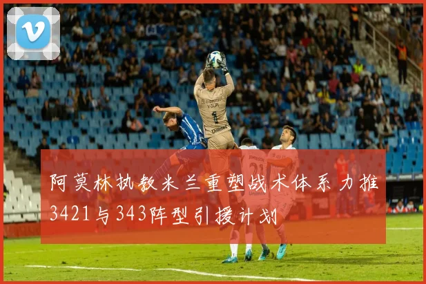 阿莫林执教米兰重塑战术体系力推3421与343阵型引援计划