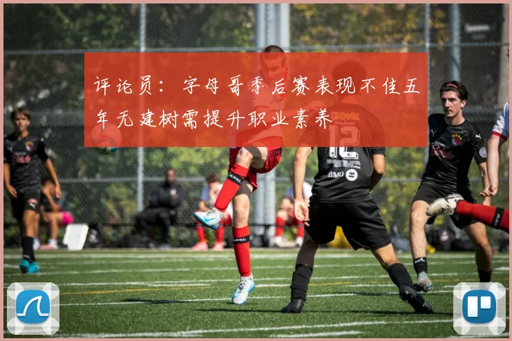 评论员：字母哥季后赛表现不佳五年无建树需提升职业素养