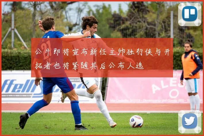 公牛即将宣布新任主帅独行侠与开拓者也将紧随其后公布人选