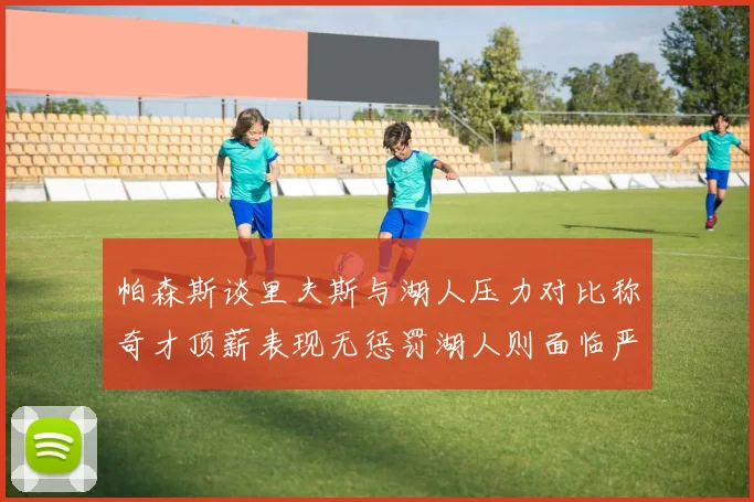 帕森斯谈里夫斯与湖人压力对比称奇才顶薪表现无惩罚湖人则面临严格审视