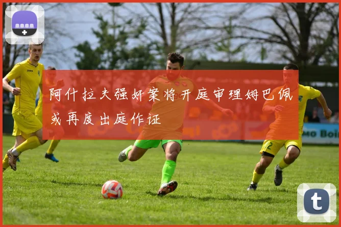 阿什拉夫强奸案将开庭审理姆巴佩或再度出庭作证