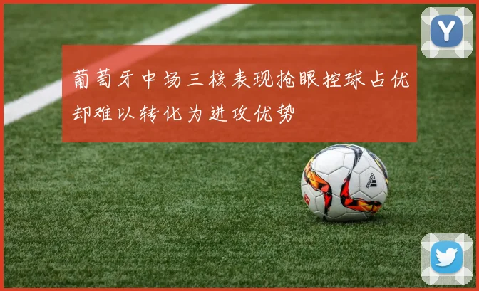 葡萄牙中场三核表现抢眼控球占优却难以转化为进攻优势