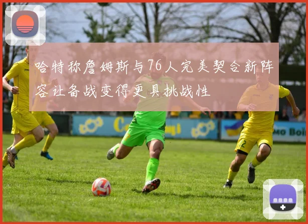 哈特称詹姆斯与76人完美契合新阵容让备战变得更具挑战性