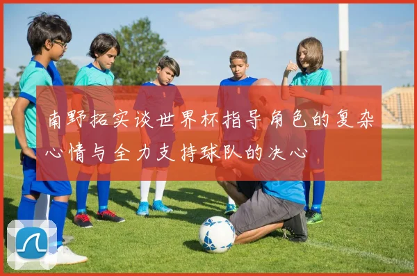 南野拓实谈世界杯指导角色的复杂心情与全力支持球队的决心