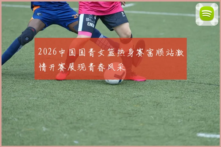2026中国国青女篮热身赛富顺站激情开赛展现青春风采